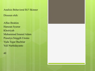 Analisis Behavioral B.F Skinner
Disusun oleh:
Affan Ibrahim
Hamzan Syurur
Khoiriyah
Muhammad Imanul Adam
Prasetya Singgih Utomo
Yuda Tegar Bachtiar
Yuli Nurhidayanto
4E
 