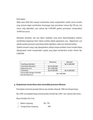 Keterangan :
Maka akan lebih baik manajer memutuskan untuk memproduksi sendiri mesin tersebut
yang ternyata dapat memberikan keuntungan bagi perusahaan sebesar Rp 450 per unit
mesin yang diproduksi atau sebesar Rp 4.500.000 apabila perusahaan memproduksi
10.000 unit mesin.

Meskipun demikian, ada satu faktor tambahan yang perlu dipertimbangkan sebelum
memberikan keputusan final. Faktor tersebut adalah opportunity cost. Opportunity cost
adalah manfaat potensial yang hilang akibat dipilihnya salah satu alternatif pilihan.
Apabila ternyata ruang yang dipergunakan sebagai tempat produksi mesin tersebut dapat
dipergunakan untuk memproduksi sepeda yang dapat memberikan marjin sebesar Rp.
6.000.000.

Total Biaya Membeli
Total Biaya Membuat
Opprtunity Cost
Total Biaya
Keuntungan dengan membeli
dari pemasok luar

Membuat

Membeli
Rp 25.000.000

Rp 20.500.000
Rp 6.000.000
Rp 26.500.000

Rp 25.000.000

Rp 1.500.000

3. Keputusan menerima atau menolak pesanan khusus
Perusahaan menerima pesanan khusus atas produk sebanyak 1000 unit dengan harga
Rp 2.000/ unit padahal harga normal produk tersebut Rp 2.600 / unit. Berikut data biaya :
Biaya Produksi Per Unit :


Bahan Langsung



Tenaga Kerja Langsung

Rp 750
400

 