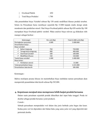 

Overhead Pabrik



Total Biaya Produksi

650
1.700

Ada penambahan biaya Variabel sebesar Rp 150 untuk modifikasi khusus produk tersebut.
Selain itu Perusahaan harus membayar sejumlah Rp 15.000 kepada studio design untuk
mendesain dan pembelian stensil. Dari biaya Overhead pabrik sebesar Rp 650 senilai Rp 100
merupakan biaya Overhead pabrik variabel. Maka analisis biaya relevan yg dilakukan oleh
manajer sebagai berikut :
Keterangan
Peningkatan penjualan
Penambahan biaya :
Biaya variabel
 Bahan langsung
 Tenaga kerja langsung
 Overhead variabel
 Modifikasi khusus
Toatal biaya variabel
Biaya tetap :
 Pembelian stensil
Total penambahan biaya
Penambahan laba bersih

Per unit (Rp)
2.000

Total (1.000 unit) (Rp)
2.000.000

750
400
100
150
1.400

750.000
400.000
100.000
150.000
1.400.000
15.000
1.415.000
585.000

Keterangan :
Bahwa meskipun pesana khusus ini menimbulkan biaya tambahan namun perusahaan akan
memperoleh penambahan laba bersih sebesar Rp 585.000.

4. Keputusan menjual atau memproses lebih lanjut produk bersama
Dalam suatu perushaan sejumlah produk dihasilkan dari input baku tunggal. Produ ini
disebut sebagai produk bersama ( joint product).
Contoh :
Sebuah perusahaan memproduksi wol dalam dua jenis berbeda yaitu bagus dan kasar.
Kedua jenis wol ini diproduksi dari bahan baku yang sama yaitu wol yang diperoleh dari
perternak domba.

 
