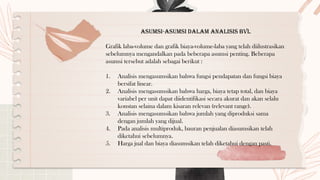 Asumsi-Asumsi dalam Analisis BVL
Grafik laba-volume dan grafik biaya-volume-laba yang telah diilustrasikan
sebelumnya mengandalkan pada beberapa asumsi penting. Beberapa
asumsi tersebut adalah sebagai berikut :
1. Analisis mengasumsikan bahwa fungsi pendapatan dan fungsi biaya
bersifat linear.
2. Analisis mengasumsikan bahwa harga, biaya tetap total, dan biaya
variabel per unit dapat diidentifikasi secara akurat dan akan selalu
konstan selaina dalam kisaran relevan (relevant range).
3. Analisis mengasumsikan bahwa jumlah yang diproduksi sama
dengan jumlah yang dijual.
4. Pada analisis multiproduk, bauran penjualan diasumsikan telah
diketahui sebelumnya.
5. Harga jual dan biaya diasumsikan telah diketahui dengan pasti.
 
