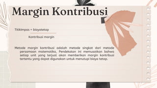 Margin Kontribusi
TitikImpas = biayatetap
Kontribusi margin
Metode margin kontribusi adalah metode singkat dari metode
persamaan matematika, Pendekatan ini memusatkan bahwa
setiap unit yang terjual akan memberikan margin kontribusi
tertentu yang dapat digunakan untuk menutupi biaya tetap.
 