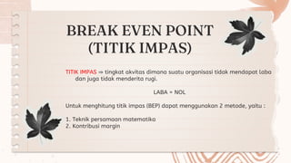BREAK EVEN POINT
(TITIK IMPAS)
TITIK IMPAS ⇒ tingkat akvitas dimana suatu organisasi tidak mendapat laba
dan juga tidak menderita rugi.
LABA = NOL
Untuk menghitung titik impas (BEP) dapat menggunakan 2 metode, yaitu :
1. Teknik persamaan matematika
2. Kontribusi margin
 