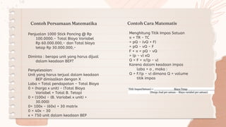 Contoh Persamaan Matematika
Menghitung Titik Impas Satuan
π = TR - TC
= pQ - (vQ + F)
= pQ - vQ - F
F + π = pQ - vQ
= (p - v) xQ
Q = F + π/(p - v)
Karena dalam keadaan impas
laba = o , maka :
Q = F/(p - v) dimana Q = volume
titik impas
Penjualan 1000 Stick Pancing @ Rp
100.0000.- Total Biaya Variabel
Rp 60.000.000,- dan Total biaya
tetap Rp 30.000.000,-
Diminta : berapa unit yang harus dijual
dalam keadaan BEP?
Penyelesaian:
Unit yang harus terjual dalam keadaan
BEP dimisalkan dengan X
Laba = Total pendapatan - Total Biaya
0 = (harga x unit) - (Total Biaya
Variabel + Total B. Tetap)
0 = (100x) - (B. Variabel x unit) +
30.000)
0= 100x - (60x) + 30 matrix
0 = 40x - 30
x = 750 unit dalam keadaan BEP
Contoh Cara Matematis
 