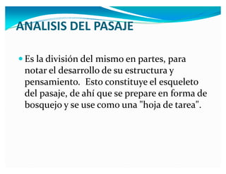 ANALISIS DEL PASAJE
y Es la división del mismo en partes, para

notar el desarrollo de su estructura y
pensamiento. Esto constituye el esqueleto
del pasaje, de ahí que se prepare en forma de
bosquejo y se use como una "hoja de tarea".

 