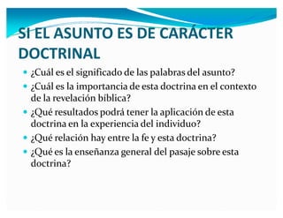 SI EL ASUNTO ES E CARÁCTER
OCTRINAL
y ¿Cuál es el significado de las palabras del asunto?
y ¿Cuál es la importancia de esta doctrina en el contexto

de la revelación bíblica?
y ¿Qué resultados podrá tener la aplicación de esta
doctrina en la experiencia del individuo?
y ¿Qué relación hay entre la fe y esta doctrina?
y ¿Qué es la enseñanza general del pasaje sobre esta
doctrina?

 