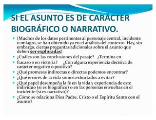 SI EL ASUNTO ES E CARÁCTER
BIOGRÁFICO O NARRATIVO.
y (Muchos de los datos pertinentes al personaje central, incidente

y
y
y
y
y
y

o milagro, se han obtenido ya en el análisis del contexto. Hay, sin
embargo, ciertas preguntas adicionales sobre el asunto que
deben ser exploradas)
¿Cuáles son las conclusiones del pasaje? ¿Termina en
fracaso o en victoria? ¿Con alguna experiencia decisiva de
carácter negativo o positivo?
¿Qué promesas indirectas o directas podemos encontrar?
¿Qué errores de la vida somos exhortados a evitar?
¿Qué papel desempeña la fe en la vida y experiencia de este
individuo (si es biográfico) o en las personas envueltas en el
incidente (si es narrativo)?
¿Cómo se relaciona Dios Padre, Cristo o el Espíritu Santo con el
asunto?

 
