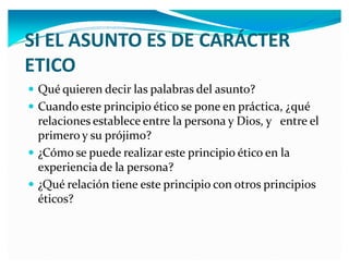 SI EL ASUNTO ES E CARÁCTER
ETICO
y Qué quieren decir las palabras del asunto?
y Cuando este principio ético se pone en práctica, ¿qué

relaciones establece entre la persona y Dios, y entre el
primero y su prójimo?
y ¿Cómo se puede realizar este principio ético en la
experiencia de la persona?
y ¿Qué relación tiene este principio con otros principios
éticos?

 