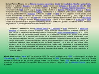 Samuel Ramos Magaña fue un Filósofomexicano, Académico y Director de Facultad de Filosofía y Letras UANL. Nació en la ciudad de Zitácuaro, en el occidental estado mexicano de Michoacán el 8 de junio de 1897; En 1921, Ramos es nombrado profesor de Problemas Filosóficos y de Ética en la Escuela Nacional Preparatoria, donde permanece hasta 1926, cuando viaja a Europa, donde estudió en la Sorbona, el Colegio de Francia y en Roma. Posteriormente es nombrado profesor de Estética y de Historia de la Filosofía en la Universidad Nacional Autónoma de México, donde obtiene su Doctorado en Filosofía en 1944 y en 1945. En 1941 propone e inicia la cátedra sobre historia de la filosofía en México. Es nombrado Director de su Facultad de Filosofía y Letras, cargo en el que permanece hasta 1950. En el año de 1954 toma el cargo de Coordinador de Humanidades de la misma Universidad y ese mismo año es elegido miembro de El Colegio Nacional. Murió en la ciudad de México el 21 de junio de 1959.Su obra más representativa es "El perfil del hombre y la cultura en México", que es a su vez una obra de referencia obligada sobre la psicología colectiva de la sociedad mexicana Octavio Paz Lozano nació en la Ciudad de México el 31 de marzo de 1914, en medio de la Revolución mexicana. Su educación se inició en Estados Unidos, donde se había trasladado su familia siendo él un niño. Estudió la preparatoria en el Colegio Francés-Morelos (hoy Centro Universitario México) en la Ciudad de México. Paz fue influenciado desde pequeño por la literatura a través de su abuelo, quien estaba familiarizado tanto con la literatura clásica como con el modernismo mexicano. Durante la década de 1920-1930 descubrió la poesía europea. En 1937 terminó sus estudios universitarios en la UNAM. Ahí comenzó a trabajar en su poema Entre la piedra y la flor, el cual describe la situación cultural y el quebranto de la fe del campesino mexicano como resultado de una sociedad capitalista. En el año de 1968 fungía como embajador en la India, cuando tuvo lugar la masacre de Tlatelolco el 2 de octubre, al enterarse de estos hechos renunció como embajador en señal de protesta por estos lamentables hechos, mismos que empañaron la celebración de los juegos olimpicos. Muere el 19 de Abril de 1998 a los 84 años de edad en la Ciudad de México. Alfred Adler nació en Viena, el 7 de febrero de 1870. Se graduó en Medicina en 1895, donde comenzó a trabajar de oftalmólogo en 1897. Su primer encuentro con Freud se produce en 1899. Adler defendió las ideas de Freud en la Escuela vienesa de Medicina, en los círculos médicos locales y en la prensa. Desde 1902 participó en una pequeña tertulia organizada en casa de Freud. Escribe (1904) "El doctor como educador”. Murió en 1937 en Aberdeen, Escocia, de un ataque al corazón. 