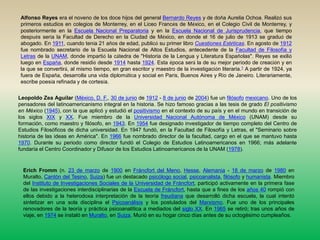 Alfonso Reyes era el noveno de los doce hijos del general Bernardo Reyes y de doña Aurelia Ochoa. Realizó sus primeros estudios en colegios de Monterrey, en el Liceo Francés de México, en el Colegio Civil de Monterrey, y posteriormente en la Escuela Nacional Preparatoria y en la Escuela Nacional de Jurisprudencia, que tiempo después sería la Facultad de Derecho en la Ciudad de México, en donde el 16 de julio de 1913 se graduó de abogado. En 1911, cuando tenía 21 años de edad, publicó su primer libro Cuestiones Estéticas. En agosto de 1912 fue nombrado secretario de la Escuela Nacional de Altos Estudios, antecedente de la Facultad de Filosofía y Letras de la UNAM, donde impartió la cátedra de "Historia de la Lengua y Literatura Españolas". Reyes se exilió luego en España, donde residió desde 1914 hasta 1924. Esta época será la de su mejor período de creación y en la que se convertirá, al mismo tiempo, en gran escritor y maestro de la investigación literaria.1 A partir de 1924, ya fuera de España, desarrolla una vida diplomática y social en París, Buenos Aires y Río de Janeiro. Literariamente, escribe poesía refinada y de cortesía.Leopoldo Zea Aguilar (México, D. F., 30 de junio de 1912 - 8 de junio de 2004) fue un filósofomexicano. Uno de los pensadores del latinoamericanismo integral en la historia. Se hizo famoso gracias a las tesis de grado El positivismo en México (1945), con la que aplicó y estudió el positivismo en el contexto de su país y en el mundo en transición de los siglos XIX y XX. Fue miembro de la Universidad Nacional Autónoma de México (UNAM) desde su formación, como maestro y filósofo, en 1943. En 1954 fue designado investigador de tiempo completo del Centro de Estudios Filosóficos de dicha universidad. En 1947 fundó, en la Facultad de Filosofía y Letras, el "Seminario sobre historia de las ideas en América". En 1966 fue nombrado director de la facultad, cargo en el que se mantuvo hasta 1970. Durante su periodo como director fundó el Colegio de Estudios Latinoamericanos en 1966; más adelante fundaría el Centro Coordinador y Difusor de los Estudios Latinoamericanos de la UNAM (1978).Erich Fromm (n. 23 de marzo de 1900 en Fráncfort del Meno, Hesse, Alemania - 18 de marzo de 1980 en Muralto, Cantón del Tesino, Suiza) fue un destacado psicólogo social, psicoanalista, filósofo y humanista. Miembro del Instituto de Investigaciones Sociales de la Universidad de Fráncfort, participó activamente en la primera fase de las investigaciones interdisciplinarias de la Escuela de Fráncfort, hasta que a fines de los años 40 rompió con ellos debido a la heterodoxa interpretación de la teoría freudiana que desarrolló dicha escuela, la cual intentó sintetizar en una sola disciplina el Psicoanálisis y los postulados del Marxismo. Fue uno de los principales renovadores de la teoría y práctica psicoanalítica a mediados del siglo XX. En 1965 se retiró; tras unos años de viaje, en 1974 se instaló en Muralto, en Suiza. Murió en su hogar cinco días antes de su octogésimo cumpleaños.