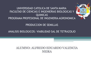 UNIVERSIDAD CATOLICA DE SANTA MARIA
FACULTAD DE CIENCIAS E INGENIERIAS BIOLOGICAS Y
QUIMICAS
PROGRAMA PROFESIONAL DE INGENIERIA AGRONOMICA
PRODUCCION DE SEMILLAS
ANALISIS BIOLOGICOS: VIABILIDAD SAL DE TETRAZOLIO
ALUMNO: ALFREDO EDUARDO VALENCIA
NEIRA
 