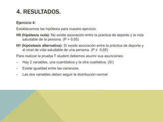 4. RESULTADOS.
Ejercicio 4:
Establecemos las hipótesis para nuestro ejercicio:
H0 (hipótesis nula): No existe asociación entre la práctica de deporte y la vida
saludable de la persona. (P > 0,05)
H1 (hipóstasis alternativa): Sí existe asociación entre la práctica de deporte y
el nivel de vida saludable de una persona. (P ≤ 0,05)
Para realizar la prueba T student debemos asumir sus asunciones:
- Hay 2 variables, una cuantitativa y la otra cualitativa. (Sí)
- Existe igualdad entre las varianzas.
- Las dos variables deben seguir la distribución normal
 
