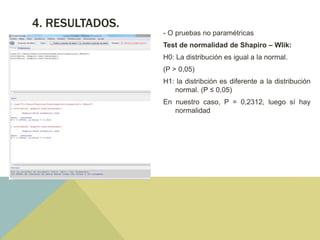 4. RESULTADOS.
- O pruebas no paramétricas
Test de normalidad de Shapiro – Wlik:
H0: La distribución es igual a la normal.
(P > 0,05)
H1: la distribción es diferente a la distribución
normal. (P ≤ 0,05)
En nuestro caso, P = 0,2312, luego sí hay
normalidad
 