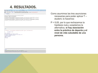 4. RESULTADOS.
Como asumimos las tres asunciones
necesarias para poder aplicar T –
student, lo hacemos:
P < 0,05, por lo que rechazamos la
hipótesis nula y aceptamos la
alternativa, sí hay asociación
entre la práctica de deporte y el
nivel de vida saludable de una
persona.
 