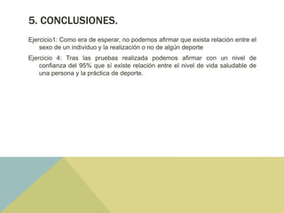 5. CONCLUSIONES.
Ejercicio1: Como era de esperar, no podemos afirmar que exista relación entre el
sexo de un individuo y la realización o no de algún deporte
Ejercicio 4: Tras las pruebas realizada podemos afirmar con un nivel de
confianza del 95% que sí existe relación entre el nivel de vida saludable de
una persona y la práctica de deporte.
 