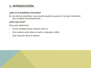 1. INTRODUCCIÓN.
¿Qué es la estadística bivariada?
Es una técnica estadística que estudia aquellos sucesos en los que intervienen
dos variables simultáneamente.
¿Para qué sirve?
Sirve para determinar:
- Si dos variables tienen relación entre sí.
- Si la relación entre ellas es fuerte, moderada o débil.
- Qué dirección tiene la relación.
 