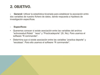 2. OBJETIVO.
- General: Utilizar la estadística bivariada para establecer la asociación entre
dos variables de nuestro fichero de datos, dando respuesta a hipótesis de
investigación específicas.
- Específicos:
• Queremos conocer si existe asociación entre las variables del archivo
“activossalud.Rdata” “sexo” y “Practicadeporte” (Sí, No). Para usamos el
software “R commander”.
• Determina que si existe asociación entre las variables “practica deporte” y
“escalaaa”. Para ello usamos el software “R commander”.
 