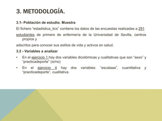 3. METODOLOGÍA.
3.1- Población de estudio. Muestra
El fichero “estadistica_tics” contiene los datos de las encuestas realizadas a 291
estudiantes de primero de enfermería de la Universidad de Sevilla, centros
propios y
adscritos para conocer sus estilos de vida y activos en salud.
3.2 - Variables a analizar
• En el ejercicio 1 hay dos variables dicotómicas y cualitativas que son “sexo” y
“practicadeporte” (si/no)
• En el ejercicio 4 hay dos variables: “escalaaa”, cuantitativa y
“praciticadeporte”, cualitativa.
 