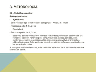3. METODOLOGÍA
3.2 - Variables a analizar
Recogida de datos:
• Ejercicio 1:
- Sexo: variable tipo factor con dos categorías: 1-Varón, 2 – Mujer
- Practicadeporte: 1- Sí, 2- No
• Ejercicio 4:
- Practicadeporte: 1- Sí, 2- No
- Escalaas: Escala cuantitativa, formada sumando la puntuación obtenida en las
variables: botellón, horarecogida, consumotabaco, tabaco, cerveza, vino,
combinados, hachis, parejassexuales, proteccionpreservativo, marchaatras,
pildoradiadespues, fruta, verduras, embutidos, dulces, refrescos, practicadeporte,
horapracticadeportiva.
A más puntuación en la escala, más saludable es la vida de la persona encuestada
(activos en salud).
 