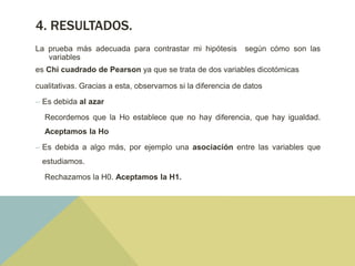 4. RESULTADOS.
La prueba más adecuada para contrastar mi hipótesis según cómo son las
variables
es Chi cuadrado de Pearson ya que se trata de dos variables dicotómicas
cualitativas. Gracias a esta, observamos si la diferencia de datos
– Es debida al azar
Recordemos que la Ho establece que no hay diferencia, que hay igualdad.
Aceptamos la Ho
– Es debida a algo más, por ejemplo una asociación entre las variables que
estudiamos.
Rechazamos la H0. Aceptamos la H1.
 