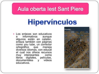 Aula obertaIestSantPiereHipervínculosLos enlaces son educativos e informativos aunque algunos están en catalán, enlaza también con páginas como youtube, un corrector ortográfico que maneja diversos idiomas, con educat el cual nos ofrece recursos muy interesantes  como libros digitales, películas, documentales y videos educativos.