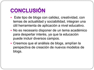 Conclusión Este tipo de blogs con calidez, creatividad, con temas de actualidad y sociabilidad, integran una útil herramienta de aplicación a nivel educativo.No es necesario disponer de un tema académico  para despertar interés, ya que la educación puede incluir diversos campos.Creemos que el análisis de blogs, amplían la perspectiva de creación de nuevos modelos de blogs.