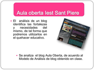 Aula obertaIestSantPiereEl  análisis de un blog identifica las fortalezas y necesidades del mismo, de tal forma que podremos utilizarlos en el quehacer educativo.Se analiza  el blog Aula Oberta, de acuerdo al Modelo de Análisis de blog obtenido en clase.
