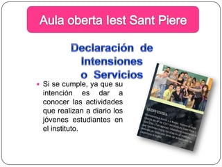 Aula obertaIestSantPiereDeclaración  de Intensiones o  ServiciosSi se cumple, ya que su intención es dar a conocer las actividades que realizan a diario los jóvenes estudiantes en  el instituto.