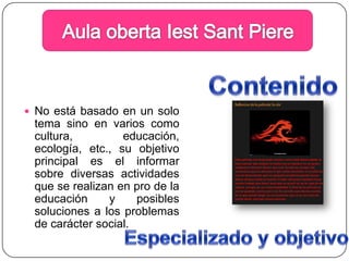 Aula obertaIestSantPiereContenidoNo está basado en un solo  tema sino en varios como cultura, educación, ecología, etc., su objetivo principal es el informar sobre diversas actividades que se realizan en pro de la educación y posibles soluciones a los problemas de carácter social.Especializado y objetivo