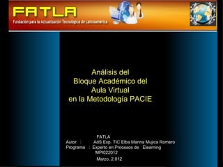 Análisis del
               Bloque Académico del
                     Aula Virtual
              en la Metodología PACIE



                          FATLA
             Autor :    AdS Esp. TIC Elba Marina Mujica Romero
             Programa : Experto en Procesos de Elearning
                         MPI022012
                          Marzo, 2.012
Enero 2007
 