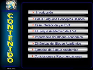  Introducción
              PACIE: Algunos Conceptos Básicos
              Fase Interacción y el EVA
              El Bloque Académico del EVA
              Importancia del Bloque Académico
              Dinámicas del Bloque Académico
              Ejemplos de Bloque Académico
              Conclusiones y Recomendaciones


Marzo 2012
 Enero 2007
 