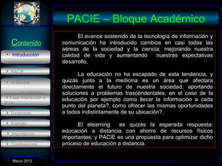 PACIE – Bloque Académico
                            El avance sostenido de la tecnología de información y
  Contenido           comunicación ha introducido cambios en casi todas las
                      aéreas de la sociedad y la ciencia; mejorando nuestra
 Introducción        calidad de vida y aumentando         nuestras expectativas
                      desarrollo.
 PACIE
                             La educación no ha escapado de esta tendencia, y
 El Bloque           quizás junto a la medicina es un área que afectara
                      directamente el futuro de nuestra sociedad, aportando
      Académico       soluciones a problemas trascendentales, en el caso de la
Fase Interacción y   educación por ejemplo como llevar la información a cada
EVA
                      punto del planeta?, como ofrecer las mismas oportunidades
 Dinámicas           a todos indistintamente de su ubicación?.
 Ejemplo                   El elearning    es quizás la esperada respuesta:
 Importancia.
                      educación a distancia con ahorro de recursos físicos
                      importantes; y PACIE es una propuesta para optimizar dicho
 Conclusiones        proceso de educación a distancia.


   Marzo 2012
      Enero 2007
 