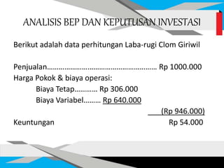 ANALISIS BEP DAN KEPUTUSAN INVESTASI
Berikut adalah data perhitungan Laba-rugi Clom Giriwil
Penjualan………………………………………………… Rp 1000.000
Harga Pokok & biaya operasi:
Biaya Tetap………… Rp 306.000
Biaya Variabel……… Rp 640.000
(Rp 946.000)
Keuntungan Rp 54.000
 