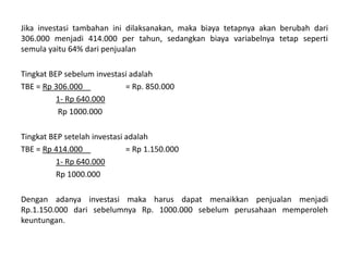 Jika investasi tambahan ini dilaksanakan, maka biaya tetapnya akan berubah dari
306.000 menjadi 414.000 per tahun, sedangkan biaya variabelnya tetap seperti
semula yaitu 64% dari penjualan
Tingkat BEP sebelum investasi adalah
TBE = Rp 306.000 = Rp. 850.000
1- Rp 640.000
Rp 1000.000
Tingkat BEP setelah investasi adalah
TBE = Rp 414.000 = Rp 1.150.000
1- Rp 640.000
Rp 1000.000
Dengan adanya investasi maka harus dapat menaikkan penjualan menjadi
Rp.1.150.000 dari sebelumnya Rp. 1000.000 sebelum perusahaan memperoleh
keuntungan.
 