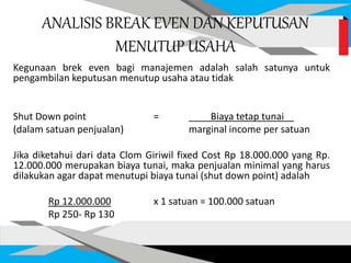 ANALISIS BREAK EVEN DAN KEPUTUSAN
MENUTUP USAHA
Kegunaan brek even bagi manajemen adalah salah satunya untuk
pengambilan keputusan menutup usaha atau tidak
Shut Down point = Biaya tetap tunai
(dalam satuan penjualan) marginal income per satuan
Jika diketahui dari data Clom Giriwil fixed Cost Rp 18.000.000 yang Rp.
12.000.000 merupakan biaya tunai, maka penjualan minimal yang harus
dilakukan agar dapat menutupi biaya tunai (shut down point) adalah
Rp 12.000.000 x 1 satuan = 100.000 satuan
Rp 250- Rp 130
 