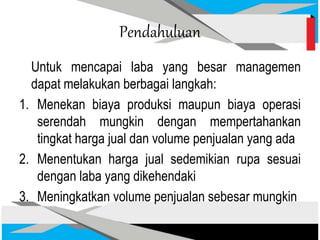 Pendahuluan
Untuk mencapai laba yang besar managemen
dapat melakukan berbagai langkah:
1. Menekan biaya produksi maupun biaya operasi
serendah mungkin dengan mempertahankan
tingkat harga jual dan volume penjualan yang ada
2. Menentukan harga jual sedemikian rupa sesuai
dengan laba yang dikehendaki
3. Meningkatkan volume penjualan sebesar mungkin
 