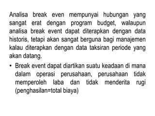 Analisa break even mempunyai hubungan yang
sangat erat dengan program budget, walaupun
analisa break event dapat diterapkan dengan data
historis, tetapi akan sangat berguna bagi manajemen
kalau diterapkan dengan data taksiran periode yang
akan datang.
• Break event dapat diartikan suatu keadaan di mana
dalam operasi perusahaan, perusahaan tidak
memperoleh laba dan tidak menderita rugi
(penghasilan=total biaya)
 