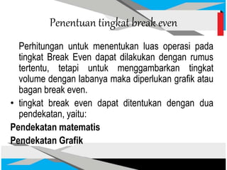 Penentuan tingkat break even
Perhitungan untuk menentukan luas operasi pada
tingkat Break Even dapat dilakukan dengan rumus
tertentu, tetapi untuk menggambarkan tingkat
volume dengan labanya maka diperlukan grafik atau
bagan break even.
• tingkat break even dapat ditentukan dengan dua
pendekatan, yaitu:
Pendekatan matematis
Pendekatan Grafik
 