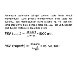 Penerapan sederhana sebagai contoh: suatu bisnis untuk
memproduksi suatu produk membutuhkan biaya tetap Rp.
300.000,- dan membutuhkan biaya variable Rp. 40,- per unit
serta produknya dijual dengan harga Rp. 100,- per unit. Dengan
perhitungan matematis dapat kita hitung :
𝐵𝐸𝑃 𝑢𝑛𝑖𝑡 =
300.000
100−40
= 5000 unit
𝐵𝐸𝑃 𝑟𝑢𝑝𝑖𝑎ℎ =
300.000
1−
40
100
= Rp. 500.000
 