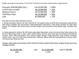 Budget Laba-Rugi dari perusahaan “Clom Giriwil” tersebut di atas dapat disederhanakan sebagai berikut:
Penjualan (200.000 @Rp 250,-) = Rp 50.000.000 = 100%
Jumlah biaya variabel Rp 26.000.000 = 52%
Marginal Income Rp 24.000.000 = 48%
Total Biaya Tetap Rp 18.000.000 = 36%
Laba Rp 6000.000 = 12%
Dari data tersebut dapat diketahui bahwa
a. Setiap penjualan sebesar Rp.100 maka Rp 52 merupakan biaya variabel (hasil penjualan yang diserap
oleh biaya variabel), jika perusahaan tidak berproduksi (berhenti), maka biaya variabel ini tidak akan
timbul, 52 % adalah ratio antara biaya variabel dengan hasil penjualan yang disebut juga “Variabel Cost
Ratio”.
b. Setiap penjualan sebesar Rp 100 maka yang dapat digunakan untuk menutup biaya tetap sebesar Rp
48 atau 48% biaya tetap ini akan selalu timbul dalam jumlah yang tetap baik perusahaan berproduksi
maupun tidak. 48% merupakan ratio antara margin dengan hasil penjualan yang disebut marginal
income ratio atau P/V ratio yang memberikan informasi bahwa 48% dari penjualannya tersedia untuk
menutup biaya tetap dan laba.
Dengan data pada perusahaan Clom Giriwil tersebut dapat ditentukan tingkat break evennya
sebagai berikut:
Rp 18.000.000 atau Rp 18.000.000 = Rp 37.500.000
48% 1-52%
 
