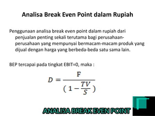 Analisa Break Even Point dalam Rupiah
Penggunaan analisa break even point dalam rupiah dari
penjualan penting sekali terutama bagi perusahaan-
perusahaan yang mempunyai bermacam-macam produk yang
dijual dengan harga yang berbeda-beda satu sama lain.
BEP tercapai pada tingkat EBIT=0, maka :
 