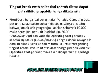 Tingkat break even point dari contoh diatas dapat
pula dihitung apabila hanya diketahui :
• Fixed Cost, harga jual per unit dan Variable Operating Cost
per unit. Kalau dalam contoh diatas, misalnya diketahui
bahwa jumlah unit yang terjual adalah sebanyak 10.000
maka harga jual per unit P adalah Rp. 80,00
(800,00/10.000) dan Variable Operating Cost per unit V
sebesar Rp 60,00 (600,00/10.000) dengan demikian apabila
data ini dimasukkan ke dalam formula untuk menghitung
tingkat Break Even Point atas dasar harga jual dan variable
Operating Cost per unit maka akan didapatan hasil sebagai
berikut :
 