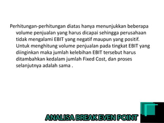 Perhitungan-perhitungan diatas hanya menunjukkan beberapa
volume penjualan yang harus dicapai sehingga perusahaan
tidak mengalami EBIT yang negatif maupun yang positif.
Untuk menghitung volume penjualan pada tingkat EBIT yang
diinginkan maka jumlah kelebihan EBIT tersebut harus
ditambahkan kedalam jumlah Fixed Cost, dan proses
selanjutnya adalah sama .
 