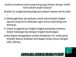 Analisis breakeven point yang sering juga disebut dengan istilah
“cost-volume-profit analysis”
Analisis ini sangat penting bagi perusahaan karena hal itu akan
:
1. Memungkinkan perusahaan untuk menentukan tingkat
operasi yang harus dilakukan agar semua operating cost
tertutup.
2. Untuk mengevaluasi tingkat-tingkat penjualan tertentu
dalam hubungannya dengan tingkat keuntungan.
Untuk dapat mengadakan analisa breakeven ini, maka perlu
terlebih dahulu diadakan pembagian biaya sesuai dengan
sifat-sifatnya.
 