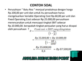 CONTOH SOAL
• Perusahaan “ Batu Rea “ menjual produknya dengan harga
Rp.100,00 per unit dan untuk itu perusahaan harus
mengeluarkan Variable Operating Cost Rp.60,00 per unit dan
Fixed Operating Cost sebesar Rp.25.000,00 perusahaan
merencanakan untuk mencapai tingkat EBIT sebesar
Rp.10.000,00. berapakah tingkat penjualan yang harus dicapai
oleh perusahaan ?
 