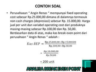 CONTOH SOAL
• Perusahaaan “ Angin Renas “ mempunyai fixed operating
cost sebesar Rp.25.000,00 dimana di dalamnya termasuk
non cash charges (depresiasi) sebesar Rp. 15.000,00. Harga
jual per unit dan variabel operating cost dari produknya
masing-masing sebesar Rp.100,00 dan Rp. 50,00.
Berdasarkan data di atas, maka kas break even point dari
perusahaan “ Angin Renas “ adalah :
 