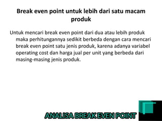 Break even point untuk lebih dari satu macam
produk
Untuk mencari break even point dari dua atau lebih produk
maka perhitungannya sedikit berbeda dengan cara mencari
break even point satu jenis produk, karena adanya variabel
operating cost dan harga jual per unit yang berbeda dari
masing-masing jenis produk.
 