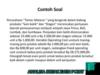 Contoh Soal
Perusahaan “Tantar Matano “ yang bergerak dalam bidang
produksi “kain batik” dan “Stagen” merencakan perluasan
daerah pemasarannya meliputi wilayah Jawa Timur, Bali,
Lombok, dan Sumbawa. Penjualan kain batik direncanakan
sebesar 25.000 unit a Rp 3.500,00 dan stagen sebesar 15.000
unit a Rp 1.000,00. Variable Operating Cost unstuck masing-
masing jenis produk adalah Rp 2.000,00 per unit kain batik,
dan Rp 600,00 per unit stagen, sedangkan Fixed operating
cost unstuck kedua jenis produk tersebut Rp 28.275.000,00.
hitunglah break even point untuk kedua jenis produk tersebut
baik dalam rupiah maupun dalam unit penjualan.
 