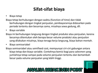 Sifat-sifat biaya
• Biaya tetap
Biaya tetap berhubungan dengan waktu (function of time) dan tidak
berhubungan dengan tingkat penjualan, pembayarannya didasarkan pada
periode tertentu dan besarnya sama, misalnya sewa gedung, dll.
• Biaya variable
Biaya ini berhubungan langsung dengan tingkat produksi atau penjualan, karena
besarnya ditentukan oleh berapa besar volume produksi atau penjualan
yang dilakukan misalnya, biaya tenaga kerja langsung, biaya bahan mentah.
• Biaya semivariabel
Biaya semivariabel atau semifixed cost, mempunyai ciri-ciri gabungan antara
biaya tetap dan biaya variable. Contohnya komisi bagi para salesmen yang
jumlahnya tetap sampai pada volume penjualan tertentu dan bertambah
besar pada volume penjualan yang lebih tinggi.
 
