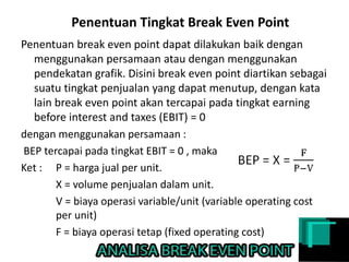 Penentuan Tingkat Break Even Point
Penentuan break even point dapat dilakukan baik dengan
menggunakan persamaan atau dengan menggunakan
pendekatan grafik. Disini break even point diartikan sebagai
suatu tingkat penjualan yang dapat menutup, dengan kata
lain break even point akan tercapai pada tingkat earning
before interest and taxes (EBIT) = 0
dengan menggunakan persamaan :
BEP tercapai pada tingkat EBIT = 0 , maka
Ket : P = harga jual per unit.
X = volume penjualan dalam unit.
V = biaya operasi variable/unit (variable operating cost
per unit)
F = biaya operasi tetap (fixed operating cost)
 
