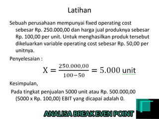 Latihan
Sebuah perusahaan mempunyai fixed operating cost
sebesar Rp. 250.000,00 dan harga jual produknya sebesar
Rp. 100,00 per unit. Untuk menghasilkan produk tersebut
dikeluarkan variable operating cost sebesar Rp. 50,00 per
unitnya.
Penyelesaian :
Kesimpulan,
Pada tingkat penjualan 5000 unit atau Rp. 500.000,00
(5000 x Rp. 100,00) EBIT yang dicapai adalah 0.
 